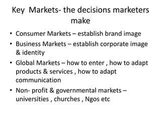Key Markets- the decisions marketers 
make 
• Consumer Markets – establish brand image 
• Business Markets – establish corporate image 
& identity 
• Global Markets – how to enter , how to adapt 
products & services , how to adapt 
communication 
• Non- profit & governmental markets – 
universities , churches , Ngos etc 
 