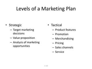 Levels of a Marketing Plan 
2-130 
• Strategic 
– Target marketing 
decisions 
– Value proposition 
– Analysis of marketing 
opportunities 
• Tactical 
– Product features 
– Promotion 
– Merchandising 
– Pricing 
– Sales channels 
– Service 
 