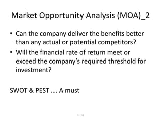 Market Opportunity Analysis (MOA)_2 
• Can the company deliver the benefits better 
than any actual or potential competitors? 
• Will the financial rate of return meet or 
exceed the company’s required threshold for 
investment? 
SWOT & PEST …. A must 
2-138 
 