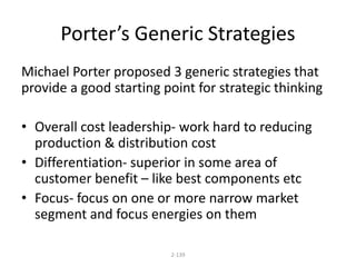 Porter’s Generic Strategies 
Michael Porter proposed 3 generic strategies that 
provide a good starting point for strategic thinking 
• Overall cost leadership- work hard to reducing 
production & distribution cost 
• Differentiation- superior in some area of 
customer benefit – like best components etc 
• Focus- focus on one or more narrow market 
segment and focus energies on them 
2-139 
 