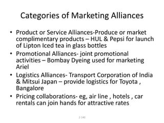 Categories of Marketing Alliances 
• Product or Service Alliances-Produce or market 
complimentary products – HUL & Pepsi for launch 
of Lipton Iced tea in glass bottles 
• Promotional Alliances- joint promotional 
activities – Bombay Dyeing used for marketing 
Ariel 
• Logistics Alliances- Transport Corporation of India 
& Mitsui Japan – provide logistics for Toyota , 
Bangalore 
• Pricing collaborations- eg, air line , hotels , car 
rentals can join hands for attractive rates 
2-140 
 