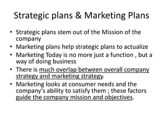 Strategic plans & Marketing Plans 
• Strategic plans stem out of the Mission of the 
company 
• Marketing plans help strategic plans to actualize 
• Marketing Today is no more just a function , but a 
way of doing business 
• There is much overlap between overall company 
strategy and marketing strategy. 
• Marketing looks at consumer needs and the 
company's ability to satisfy them ; these factors 
guide the company mission and objectives. 
 