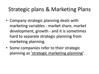 Strategic plans & Marketing Plans 
• Company strategic planning deals with 
marketing variables - market share, market 
development, growth - and it is sometimes 
hard to separate strategic planning from 
marketing planning. 
• Some companies refer to their strategic 
planning as 'strategic marketing planning'. 
 