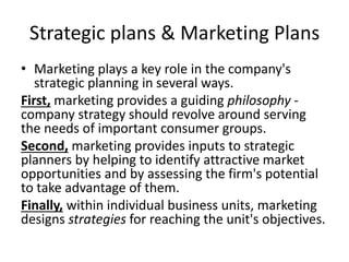 Strategic plans & Marketing Plans 
• Marketing plays a key role in the company's 
strategic planning in several ways. 
First, marketing provides a guiding philosophy - 
company strategy should revolve around serving 
the needs of important consumer groups. 
Second, marketing provides inputs to strategic 
planners by helping to identify attractive market 
opportunities and by assessing the firm's potential 
to take advantage of them. 
Finally, within individual business units, marketing 
designs strategies for reaching the unit's objectives. 
 