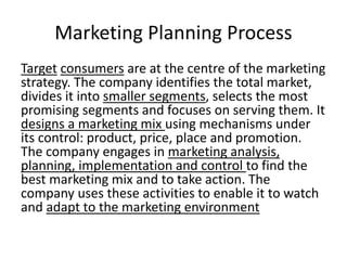 Marketing Planning Process 
Target consumers are at the centre of the marketing 
strategy. The company identifies the total market, 
divides it into smaller segments, selects the most 
promising segments and focuses on serving them. It 
designs a marketing mix using mechanisms under 
its control: product, price, place and promotion. 
The company engages in marketing analysis, 
planning, implementation and control to find the 
best marketing mix and to take action. The 
company uses these activities to enable it to watch 
and adapt to the marketing environment 
 