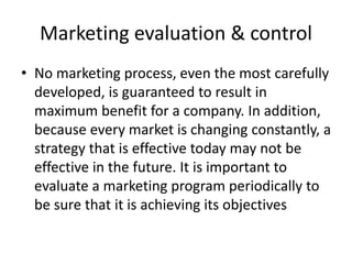 Marketing evaluation & control 
• No marketing process, even the most carefully 
developed, is guaranteed to result in 
maximum benefit for a company. In addition, 
because every market is changing constantly, a 
strategy that is effective today may not be 
effective in the future. It is important to 
evaluate a marketing program periodically to 
be sure that it is achieving its objectives 
 