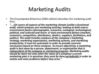 Marketing Audits 
• The Encyclopedia Britannica (2005 edition) describes the marketing audit 
thus: 
• "... (I)t covers all aspects of the marketing climate (unlike a functional 
audit, which analyzes one marketing activity), looking at both macro-environment 
factors (demographic, economic, ecological, technological, 
political, and cultural) and micro- or task-environment factors (markets, 
customers, competitors, distributors, dealers, suppliers, facilitators, and 
publics). The audit includes analyses of the company's marketing 
strategy, marketing organization, marketing systems, and marketing 
productivity. It must be systematic in order to provide concrete 
conclusions based on these analyses. To ensure objectivity, a marketing 
audit is best done by a person, department, or organization that is 
independent of the company or marketing program. Marketing audits 
should be done not only when the value of a company's current 
marketing plan is in question; they must be done periodically in order to 
isolate and solve problems before they arise." 
 