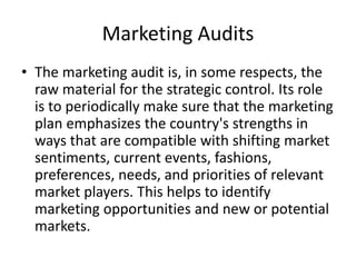 Marketing Audits 
• The marketing audit is, in some respects, the 
raw material for the strategic control. Its role 
is to periodically make sure that the marketing 
plan emphasizes the country's strengths in 
ways that are compatible with shifting market 
sentiments, current events, fashions, 
preferences, needs, and priorities of relevant 
market players. This helps to identify 
marketing opportunities and new or potential 
markets. 
