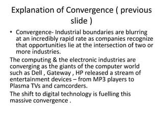 Explanation of Convergence ( previous 
slide ) 
• Convergence- Industrial boundaries are blurring 
at an incredibly rapid rate as companies recognize 
that opportunities lie at the intersection of two or 
more industries. 
The computing & the electronic industries are 
converging as the giants of the computer world 
such as Dell , Gateway , HP released a stream of 
entertainment devices – from MP3 players to 
Plasma TVs and camcorders. 
The shift to digital technology is fuelling this 
massive convergence . 
 