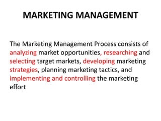 MARKETING MANAGEMENT 
The Marketing Management Process consists of 
analyzing market opportunities, researching and 
selecting target markets, developing marketing 
strategies, planning marketing tactics, and 
implementing and controlling the marketing 
effort 
 