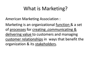 What is Marketing? 
American Marketing Association : 
Marketing is an organizational function & a set 
of processes for creating ,communicating & 
delivering value to customers and managing 
customer relationships in ways that benefit the 
organization & its stakeholders. 
 