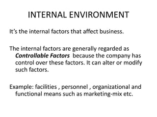 INTERNAL ENVIRONMENT 
It’s the internal factors that affect business. 
The internal factors are generally regarded as 
Controllable Factors because the company has 
control over these factors. It can alter or modify 
such factors. 
Example: facilities , personnel , organizational and 
functional means such as marketing-mix etc. 
 