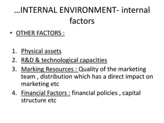 …INTERNAL ENVIRONMENT- internal 
factors 
• OTHER FACTORS : 
1. Physical assets 
2. R&D & technological capacities 
3. Marking Resources : Quality of the marketing 
team , distribution which has a direct impact on 
marketing etc 
4. Financial Factors : financial policies , capital 
structure etc 
 