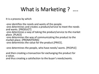 What is Marketing ? …. 
It is a process by which 
-one identifies the needs and wants of the people. 
-one determines and creates a product/service to meet the needs 
and wants. [PRODUCT] 
-one determines a way of taking the product/service to the market 
place. [PLACE] 
-one determines the way of communicating the product to the 
market place. [PROMOTIONS] 
-one determines the value for the product.[PRICE]. 
-one determines the people, who have needs/ wants. [PEOPLE] 
and then creating a transaction for exchanging the product for 
a value. 
and thus creating a satisfaction to the buyer's needs/wants. 
 