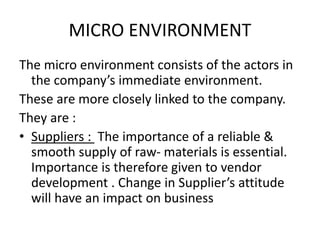 MICRO ENVIRONMENT 
The micro environment consists of the actors in 
the company’s immediate environment. 
These are more closely linked to the company. 
They are : 
• Suppliers : The importance of a reliable & 
smooth supply of raw- materials is essential. 
Importance is therefore given to vendor 
development . Change in Supplier’s attitude 
will have an impact on business 
 