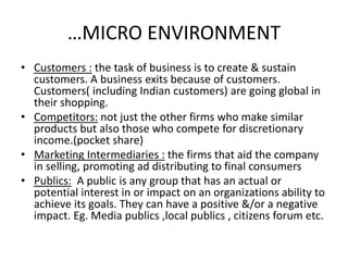 …MICRO ENVIRONMENT 
• Customers : the task of business is to create & sustain 
customers. A business exits because of customers. 
Customers( including Indian customers) are going global in 
their shopping. 
• Competitors: not just the other firms who make similar 
products but also those who compete for discretionary 
income.(pocket share) 
• Marketing Intermediaries : the firms that aid the company 
in selling, promoting ad distributing to final consumers 
• Publics: A public is any group that has an actual or 
potential interest in or impact on an organizations ability to 
achieve its goals. They can have a positive &/or a negative 
impact. Eg. Media publics ,local publics , citizens forum etc. 
 