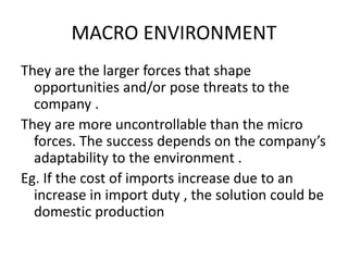 MACRO ENVIRONMENT 
They are the larger forces that shape 
opportunities and/or pose threats to the 
company . 
They are more uncontrollable than the micro 
forces. The success depends on the company’s 
adaptability to the environment . 
Eg. If the cost of imports increase due to an 
increase in import duty , the solution could be 
domestic production 
 