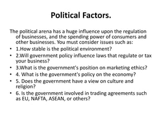 Political Factors. 
The political arena has a huge influence upon the regulation 
of businesses, and the spending power of consumers and 
other businesses. You must consider issues such as: 
• 1.How stable is the political environment? 
• 2.Will government policy influence laws that regulate or tax 
your business? 
• 3.What is the government's position on marketing ethics? 
• 4. What is the government's policy on the economy? 
• 5. Does the government have a view on culture and 
religion? 
• 6. Is the government involved in trading agreements such 
as EU, NAFTA, ASEAN, or others? 
 