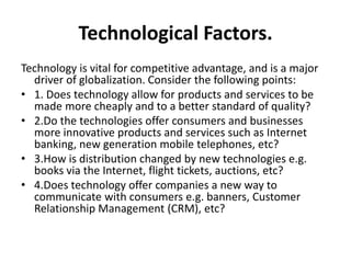 Technological Factors. 
Technology is vital for competitive advantage, and is a major 
driver of globalization. Consider the following points: 
• 1. Does technology allow for products and services to be 
made more cheaply and to a better standard of quality? 
• 2.Do the technologies offer consumers and businesses 
more innovative products and services such as Internet 
banking, new generation mobile telephones, etc? 
• 3.How is distribution changed by new technologies e.g. 
books via the Internet, flight tickets, auctions, etc? 
• 4.Does technology offer companies a new way to 
communicate with consumers e.g. banners, Customer 
Relationship Management (CRM), etc? 
 