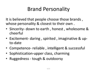 Brand Personality 
It is believed that people choose those brands , 
whose personality & closest to their own . 
• Sincerity- down to earth , honest , wholesome & 
cheerful 
• Excitement- daring , spirited , imaginative & up-to- 
6-57 
date 
• Competence- reliable , intelligent & successful 
• Sophistication-upper class, charming 
• Ruggedness - tough & outdoorsy 
 