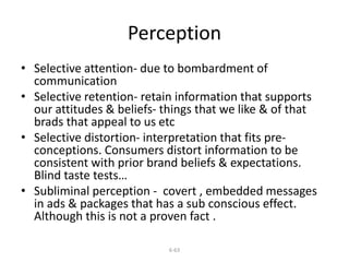 Perception 
• Selective attention- due to bombardment of 
communication 
• Selective retention- retain information that supports 
our attitudes & beliefs- things that we like & of that 
brads that appeal to us etc 
• Selective distortion- interpretation that fits pre-conceptions. 
Consumers distort information to be 
consistent with prior brand beliefs & expectations. 
Blind taste tests… 
• Subliminal perception - covert , embedded messages 
in ads & packages that has a sub conscious effect. 
Although this is not a proven fact . 
6-63 
 