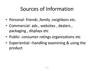 Sources of Information 
• Personal- friends ,family ,neighbors etc. 
• Commercial- ads , websites , dealers , 
packaging , displays etc 
• Public- consumer ratings organizations etc 
• Experiential –handling examining & using the 
product 
6-66 
 