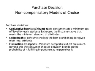 Purchase Decision 
Non-compensatory Models of Choice 
Purchase decisions: 
• Conjunctive heuristics( thumb rule)- consumer sets a minimum cut 
off level for each attribute & chooses the first alternative that 
meets the minimum standard of attributes . 
• Lexicographic- consume chooses the best brand on its perceived 
6-69 
most imp. attribute 
• Elimination-by-aspects –Minimum acceptable cut-off are a must. 
Beyond this the consumer chooses between brands on the 
probability of it fulfilling importance as he perceives it 
 