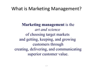 What is Marketing Management? 
Marketing management is the 
art and science 
of choosing target markets 
and getting, keeping, and growing 
customers through 
creating, delivering, and communicating 
superior customer value. 
1-7 
 