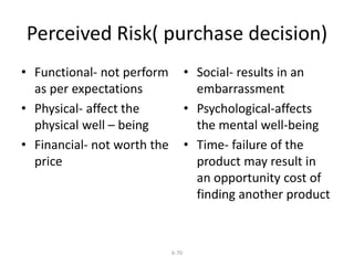 Perceived Risk( purchase decision) 
6-70 
• Functional- not perform 
as per expectations 
• Physical- affect the 
physical well – being 
• Financial- not worth the 
price 
• Social- results in an 
embarrassment 
• Psychological-affects 
the mental well-being 
• Time- failure of the 
product may result in 
an opportunity cost of 
finding another product 
 