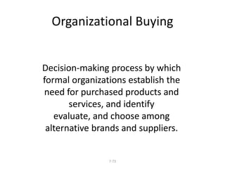 Organizational Buying 
Decision-making process by which 
formal organizations establish the 
need for purchased products and 
services, and identify 
evaluate, and choose among 
alternative brands and suppliers. 
7-73 
 