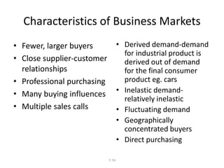 Characteristics of Business Markets 
7-74 
• Fewer, larger buyers 
• Close supplier-customer 
relationships 
• Professional purchasing 
• Many buying influences 
• Multiple sales calls 
• Derived demand-demand 
for industrial product is 
derived out of demand 
for the final consumer 
product eg. cars 
• Inelastic demand-relatively 
inelastic 
• Fluctuating demand 
• Geographically 
concentrated buyers 
• Direct purchasing 
 