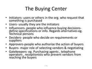 The Buying Center 
• Initiators- users or others in the org. who request that 
something is purchased 
• Users- usually they are the initiators 
• Influencers- people who influence buying decisions-define 
specifications or info. Regards alternatives eg. 
7-76 
Technical persons 
• Deciders- people who decide on requirements or 
suppliers 
• Approvers-people who authorize the action of buyers 
• Buyers- major role of selecting vendors & negotiating 
• Gatekeepers- eg. Purchasing agents , telephone 
operators , receptionists who prevent vendors from 
reaching the buyers 
 