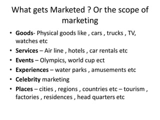 What gets Marketed ? Or the scope of 
marketing 
• Goods- Physical goods like , cars , trucks , TV, 
watches etc 
• Services – Air line , hotels , car rentals etc 
• Events – Olympics, world cup ect 
• Experiences – water parks , amusements etc 
• Celebrity marketing 
• Places – cities , regions , countries etc – tourism , 
factories , residences , head quarters etc 
 