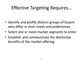 Effective Targeting Requires… 
• Identify and profile distinct groups of buyers 
who differ in their needs and preferences. 
• Select one or more market segments to enter. 
• Establish and communicate the distinctive 
benefits of the market offering. 
8-87 
 