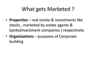 What gets Marketed ? 
• Properties – real estate & investments like 
stocks , marketed by estate agents & 
banks(investment companies ) respectively 
• Organizations – purposes of Corporate 
building 
 