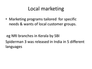 Local marketing 
• Marketing programs tailored for specific 
needs & wants of local customer groups. 
eg NRI branches in Kerala by SBI 
Spiderman 3 was released in India in 5 different 
languages 
 