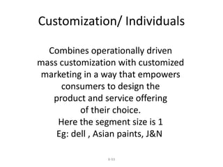 Customization/ Individuals 
Combines operationally driven 
mass customization with customized 
marketing in a way that empowers 
consumers to design the 
product and service offering 
of their choice. 
Here the segment size is 1 
Eg: dell , Asian paints, J&N 
8-93 
 