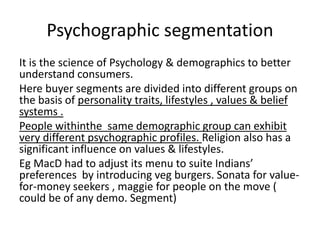 Psychographic segmentation 
It is the science of Psychology & demographics to better 
understand consumers. 
Here buyer segments are divided into different groups on 
the basis of personality traits, lifestyles , values & belief 
systems . 
People withinthe same demographic group can exhibit 
very different psychographic profiles. Religion also has a 
significant influence on values & lifestyles. 
Eg MacD had to adjust its menu to suite Indians’ 
preferences by introducing veg burgers. Sonata for value-for- 
money seekers , maggie for people on the move ( 
could be of any demo. Segment) 
 