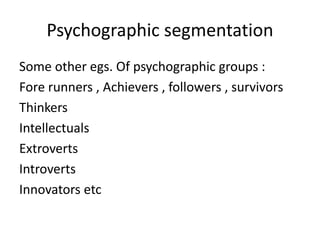Psychographic segmentation 
Some other egs. Of psychographic groups : 
Fore runners , Achievers , followers , survivors 
Thinkers 
Intellectuals 
Extroverts 
Introverts 
Innovators etc 
 