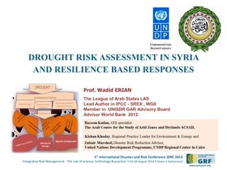 DROUGHT RISK ASSESSMENT IN SYRIA 
AND RESILIENCE BASED RESPONSES 
5th International Disaster and Risk Conference IDRC 2014 
‘Integrative Risk Management - The role of science, technology & practice‘ • 24-28 August 2014 • Davos • Switzerland 
www.grforum.org 
Prof. Wadid ERIAN 
The League of Arab States LAS 
Lead Author in IPCC - SREX , WGII 
Member in UNISDR GAR Advisory Board 
Advisor World Bank 2012 
 