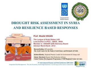 5th International Disaster and Risk Conference IDRC 2014 
‘Integrative Risk Management - The role of science, technology & practice‘ • 24-28 August 2014 • Davos • Switzerland 
www.grforum.org 
DROUGHT RISK ASSESSMENT IN SYRIA AND RESILIENCE BASED RESPONSES 
Prof. Wadid ERIAN 
The League of Arab States LAS 
Lead Author in IPCC - SREX , WGII 
Member in UNISDR GAR Advisory Board 
Advisor World Bank 2012  