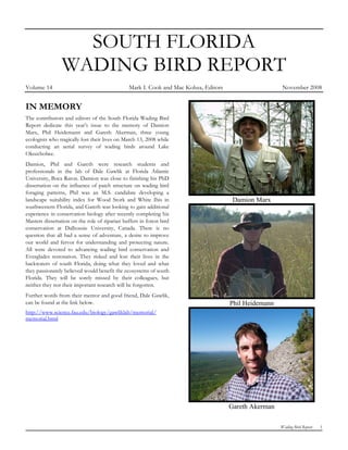 SOUTH FLORIDA
                WADING BIRD REPORT
Volume 14                                       Mark I. Cook and Mac Kobza, Editors                    November 2008


IN MEMORY
The contributors and editors of the South Florida Wading Bird
Report dedicate this year’s issue to the memory of Damion
Marx, Phil Heidemann and Gareth Akerman, three young
ecologists who tragically lost their lives on March 13, 2008 while
conducting an aerial survey of wading birds around Lake
Okeechobee.
Damion, Phil and Gareth were research students and
professionals in the lab of Dale Gawlik at Florida Atlantic
University, Boca Raton. Damion was close to finishing his PhD
dissertation on the influence of patch structure on wading bird
foraging patterns, Phil was an M.S. candidate developing a
landscape suitability index for Wood Stork and White Ibis in                           Damion Marx
southwestern Florida, and Gareth was looking to gain additional
experience in conservation biology after recently completing his
Masters dissertation on the role of riparian buffers in forest bird
conservation at Dalhousie University, Canada. There is no
question that all had a sense of adventure, a desire to improve
our world and fervor for understanding and protecting nature.
All were devoted to advancing wading bird conservation and
Everglades restoration. They risked and lost their lives in the
backwaters of south Florida, doing what they loved and what
they passionately believed would benefit the ecosystems of south
Florida. They will be sorely missed by their colleagues, but
neither they nor their important research will be forgotten.
Further words from their mentor and good friend, Dale Gawlik,
can be found at the link below.                                                       Phil Heidemann
http://www.science.fau.edu/biology/gawliklab/memorial/
memorial.html




                                                                                      Gareth Akerman

                                                                                                       Wading Bird Report   1
 