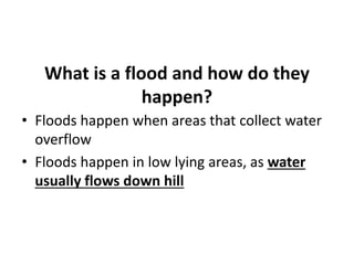 What is a flood and how do they
happen?
• Floods happen when areas that collect water
overflow
• Floods happen in low lying areas, as water
usually flows down hill
 
