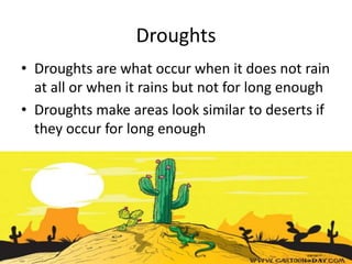 Droughts
• Droughts are what occur when it does not rain
at all or when it rains but not for long enough
• Droughts make areas look similar to deserts if
they occur for long enough
 
