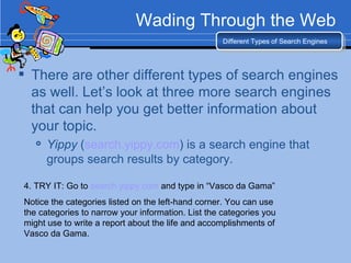 Wading Through the Web There are other different types of search engines as well. Let’s look at three more search engines that can help you get better information about your topic. Yippy  ( search.yippy.com ) is a search engine that groups search results by category. Different Types of Search Engines 4. TRY IT: Go to  search.yippy.com  and type in “Vasco da Gama”  Notice the categories listed on the left-hand corner. You can use the categories to narrow your information. List the categories you might use to write a report about the life and accomplishments of Vasco da Gama. 