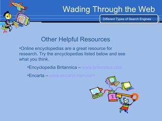 Wading Through the Web Different Types of Search Engines Other Helpful Resources Online encyclopedias are a great resource for research. Try the encyclopedias listed below and see what you think. Encyclopedia Britannica –  www.britannica.com   Encarta –  www.encarta.msn.com   