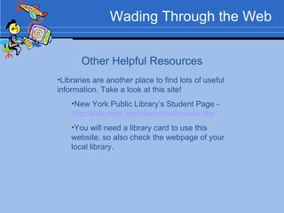 Wading Through the Web Other Helpful Resources Libraries are another place to find lots of useful information. Take a look at this site! New York Public Library’s Student Page -  http://kids.nypl.org/internet/reference.cfm   You will need a library card to use this website, so also check the webpage of your local library. 