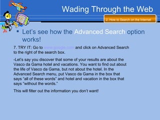 Wading Through the Web 7. TRY IT: Go to  www.google.com  and click on Advanced Search to the right of the search box. -Let’s say you discover that some of your results are about the Vasco da Gama hotel and vacations. You want to find out about the life of Vasco da Gama, but not about the hotel. In the Advanced Search menu, put Vasco da Gama in the box that says “all of these words” and hotel and vacation in the box that says “without the words.”  This will filter out the information you don’t want!  2. How to Search on the Internet   Let’s see how the  Advanced Search  option works! 