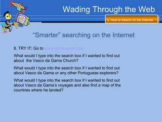 Wading Through the Web 2. How to Search on the Internet   “ Smarter” searching on the Internet 8. TRY IT: Go to  www.cactisearch.com   What would I type into the search box if I wanted to find out about  the Vasco da Gama Church? What would I type into the search box if I wanted to find out about Vasco da Gama or any other Portuguese explorers? What would I type into the search box if I wanted to find out about Vasco da Gama’s voyages and also find a map of the countries where he landed? 