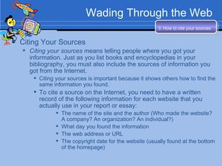 Wading Through the Web Citing Your Sources Citing your sources  means telling people where you got your information. Just as you list books and encyclopedias in your bibliography, you must also include the sources of information you got from the Internet. Citing your sources is important because it shows others how to find the same information you found. To cite a source on the Internet, you need to have a written record of the following information for each website that you actually use in your report or essay: The name of the site and the author (Who made the website?  A company? An organization? An individual?) What day you found the information The web address or URL The copyright date for the website (usually found at the bottom of the homepage) 3. How to cite your sources   